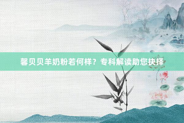馨贝贝羊奶粉若何样？专科解读助您抉择